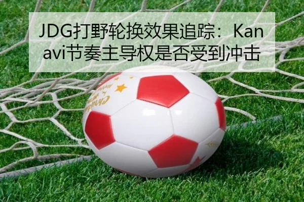 JDG打野轮换效果追踪：Kanavi节奏主导权是否受到冲击
