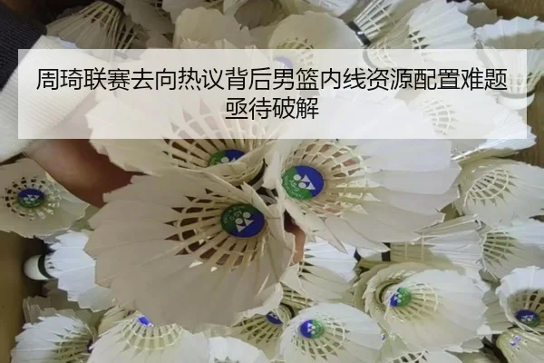 周琦联赛去向热议背后男篮内线资源配置难题亟待破解